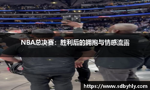 NBA总决赛：胜利后的拥抱与情感流露